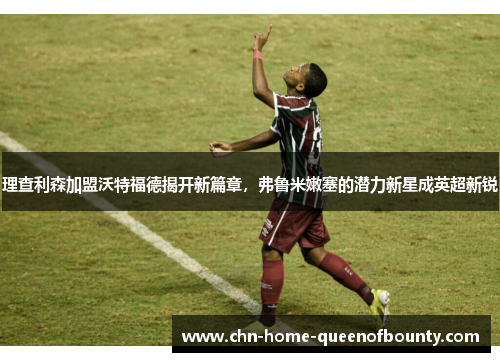 理查利森加盟沃特福德揭开新篇章，弗鲁米嫩塞的潜力新星成英超新锐